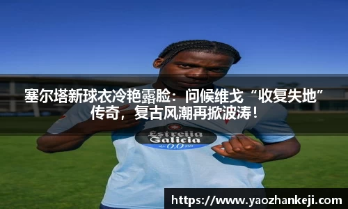 塞尔塔新球衣冷艳露脸：问候维戈“收复失地”传奇，复古风潮再掀波涛！